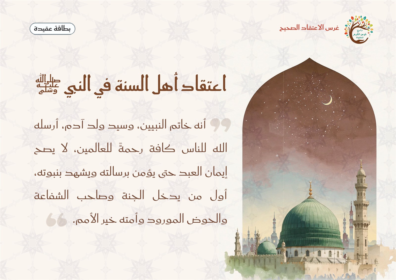 بطاقة اعتقاد أهل السنة في النبي ﷺ: هو خاتم النبيين وسيد ولد آدم، أرسله الله رحمة للعالمين، لا يصح إيمان عبد حتى يؤمن برسالته ويشهد بنبوته، وهو أول من يدخل الجنة، وصاحب الحوض المورود، وصاحب الشفاعة، وأمته خير الأمم